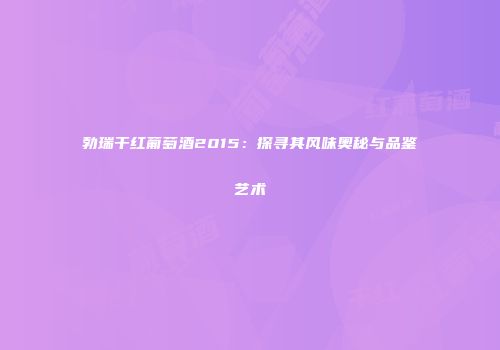 勃瑞干红葡萄酒2015：探寻其风味奥秘与品鉴艺术