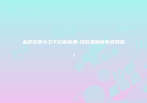 品尝拉斐大卫干红葡萄酒-这款酒到底有多好喝？