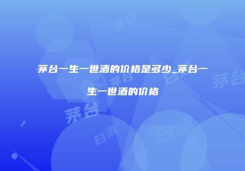 茅台一生一世酒的价格是多少_茅台一生一世酒的价格