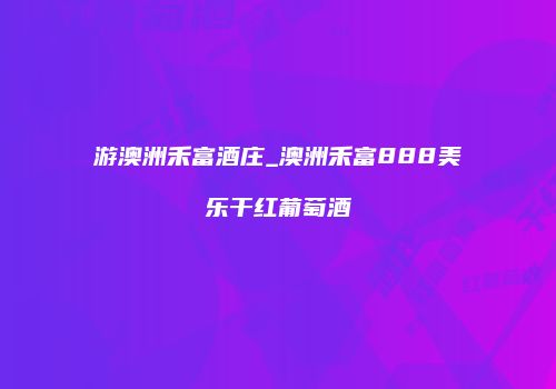游澳洲禾富酒庄_澳洲禾富888美乐干红葡萄酒