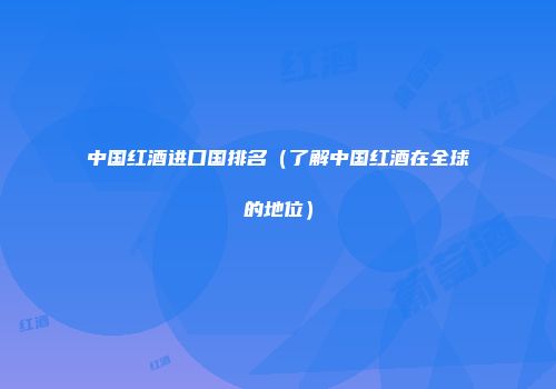 中国红酒进口国排名（了解中国红酒在全球的地位）
