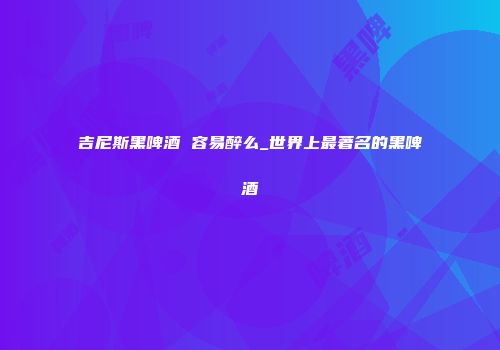 吉尼斯黑啤酒 容易醉么_世界上最著名的黑啤酒