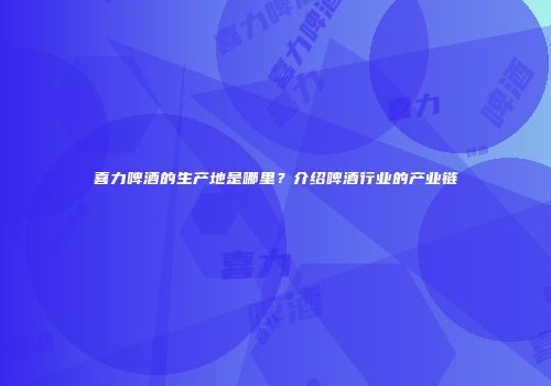 喜力啤酒的生产地是哪里？介绍啤酒行业的产业链