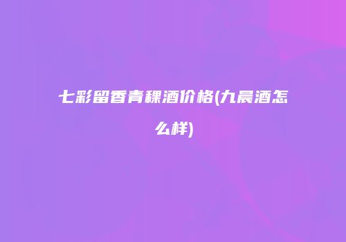 七彩留香青稞酒价格(九晨酒怎么样)