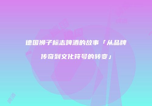 德国狮子标志啤酒的故事「从品牌传奇到文化符号的转变」