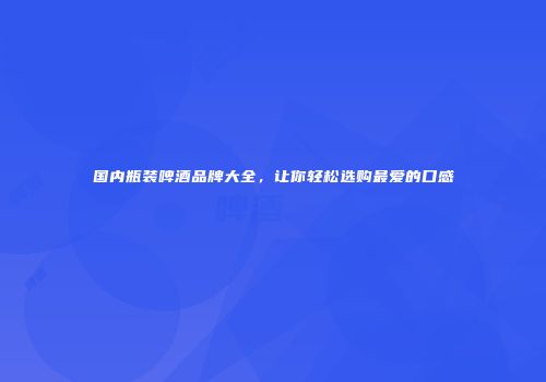 国内瓶装啤酒品牌大全，让你轻松选购最爱的口感