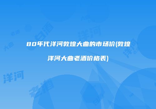 80年代洋河敦煌大曲的市场价(敦煌洋河大曲老酒价格表)