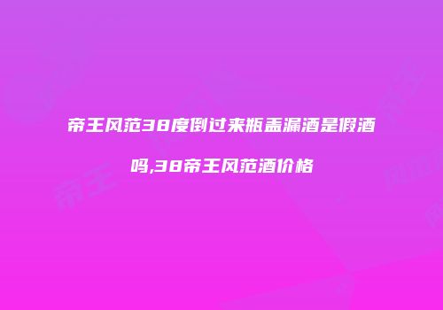 帝王风范38度倒过来瓶盖漏酒是假酒吗,38帝王风范酒价格