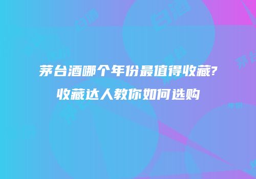 茅台酒哪个年份最值得收藏?收藏达人教你如何选购