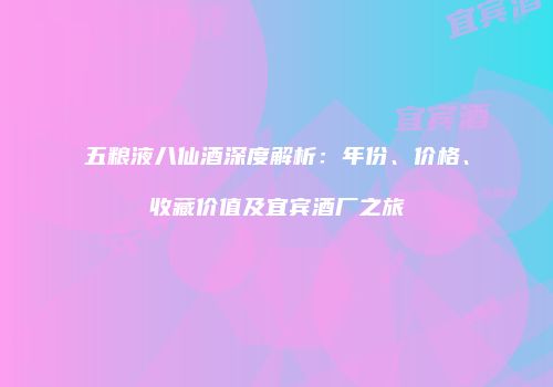 五粮液八仙酒深度解析：年份、价格、收藏价值及宜宾酒厂之旅