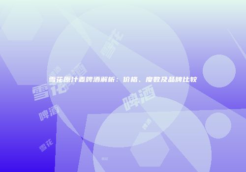 雪花原汁麦啤酒解析：价格、度数及品牌比较