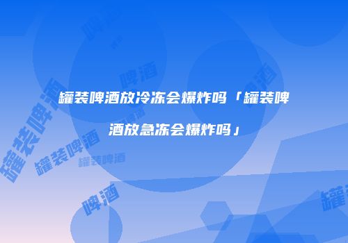 罐装啤酒放冷冻会爆炸吗「罐装啤酒放急冻会爆炸吗」