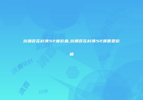 汾酒杏花村清52度价格,汾酒杏花村清52清香型价格