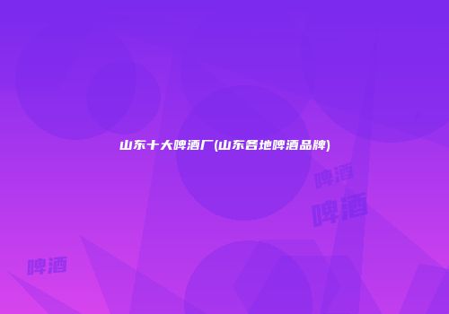 山东十大啤酒厂(山东各地啤酒品牌)