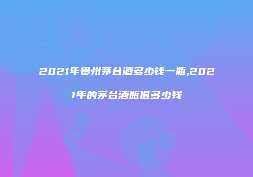2021年贵州茅台酒多少钱一瓶,2021年的茅台酒瓶值多少钱
