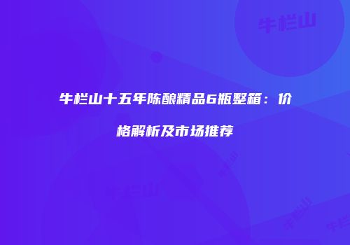 牛栏山十五年陈酿精品6瓶整箱：价格解析及市场推荐