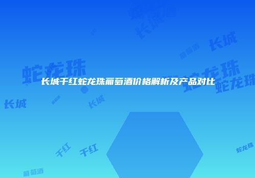长城干红蛇龙珠葡萄酒价格解析及产品对比
