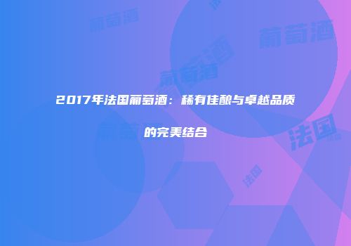 2017年法国葡萄酒：稀有佳酿与卓越品质的完美结合