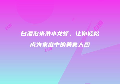 白酒泡米洗小龙虾，让你轻松成为家庭中的美食大厨