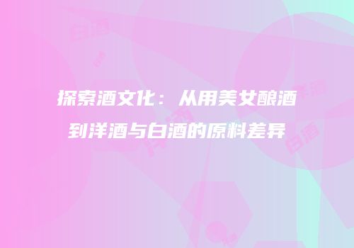 探索酒文化：从用美女酿酒到洋酒与白酒的原料差异
