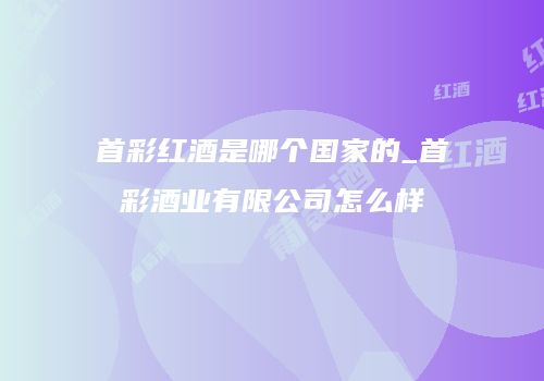 首彩红酒是哪个国家的_首彩酒业有限公司怎么样