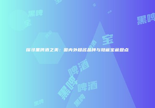 探寻黑啤酒之美：国内外知名品牌与隐藏宝藏盘点