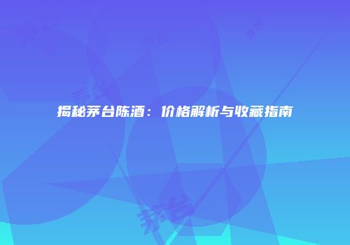 揭秘茅台陈酒：价格解析与收藏指南