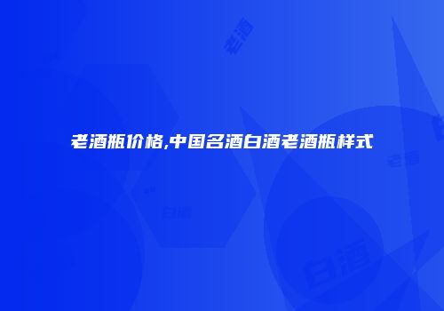 老酒瓶价格,中国名酒白酒老酒瓶样式