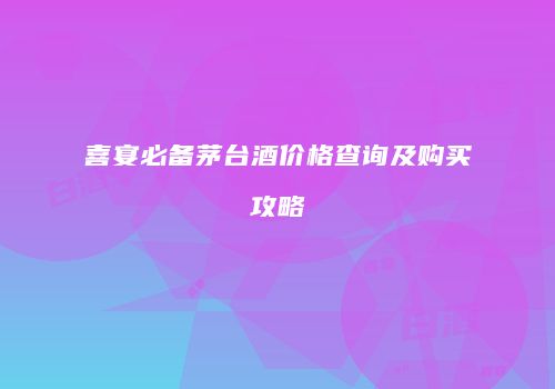 喜宴必备茅台酒价格查询及购买攻略