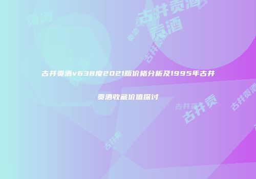 古井贡酒v638度2021版价格分析及1995年古井贡酒收藏价值探讨