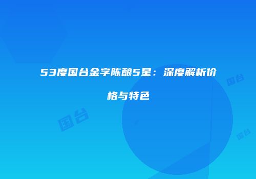 53度国台金字陈酿5星：深度解析价格与特色