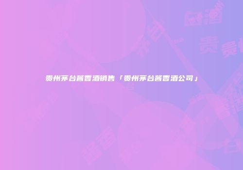 贵州茅台酱香酒销售「贵州茅台酱香酒公司」