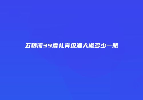 五粮液39度礼宾级酒大概多少一瓶