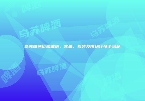 乌苏啤酒价格解析：容量、系列及市场行情全揭秘