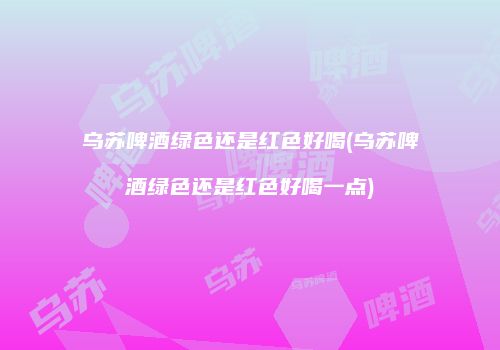 乌苏啤酒绿色还是红色好喝(乌苏啤酒绿色还是红色好喝一点)