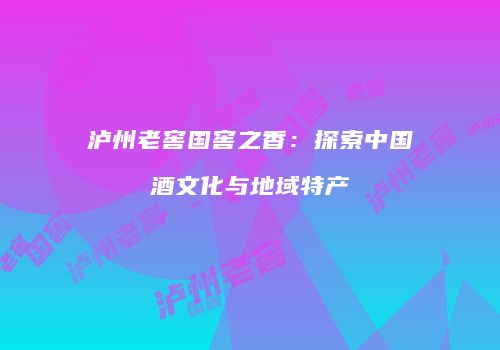 泸州老窖国窖之香：探索中国酒文化与地域特产