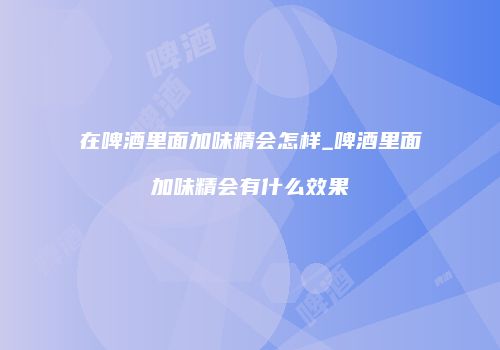 在啤酒里面加味精会怎样_啤酒里面加味精会有什么效果