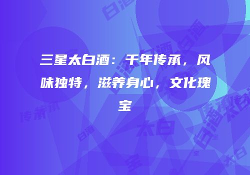 三星太白酒：千年传承，风味独特，滋养身心，文化瑰宝
