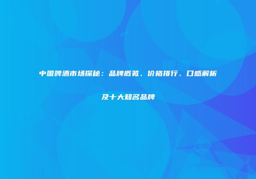 中国啤酒市场探秘：品牌概览、价格排行、口感解析及十大知名品牌