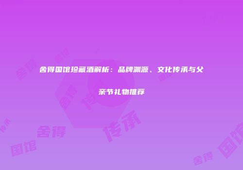 舍得国馆珍藏酒解析：品牌渊源、文化传承与父亲节礼物推荐