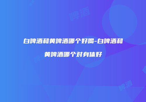白啤酒和黄啤酒哪个好喝-白啤酒和黄啤酒哪个对身体好