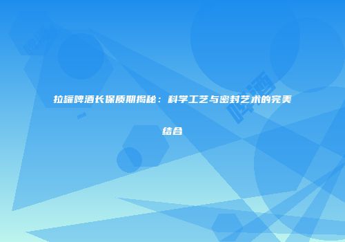 拉罐啤酒长保质期揭秘：科学工艺与密封艺术的完美结合