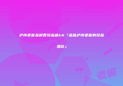 泸州老窖品御香珍品藏k6「品味泸州老窖的珍品酒款」