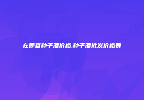 在哪查种子酒价格,种子酒批发价格表