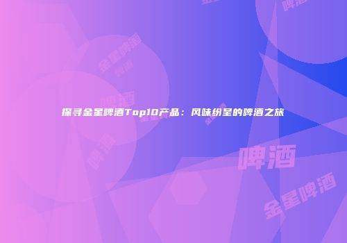 探寻金星啤酒Top10产品：风味纷呈的啤酒之旅