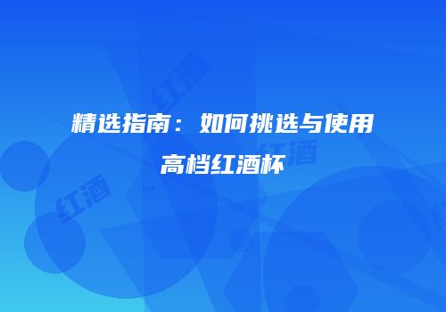 精选指南：如何挑选与使用高档红酒杯