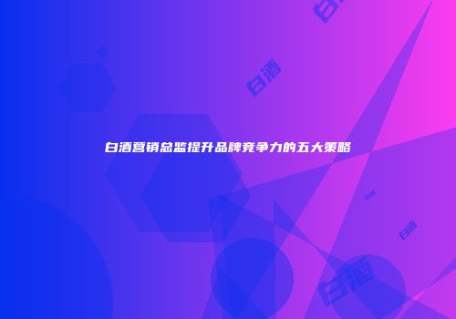 白酒营销总监提升品牌竞争力的五大策略