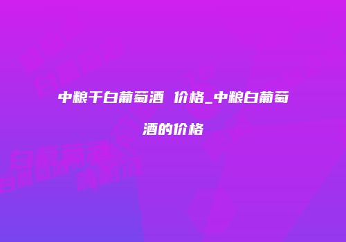 中粮干白葡萄酒 价格_中粮白葡萄酒的价格