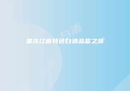 黑龙江省特色白酒品鉴之旅