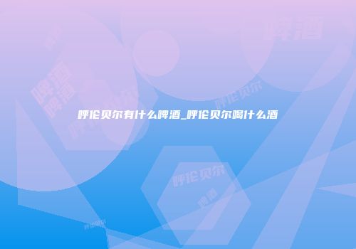 呼伦贝尔有什么啤酒_呼伦贝尔喝什么酒